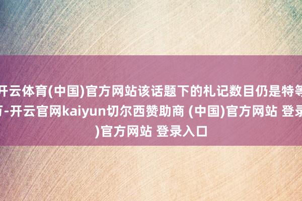 开云体育(中国)官方网站该话题下的札记数目仍是特等7.7万-开云官网kaiyun切尔西赞助商 (中国)官方网站 登录入口