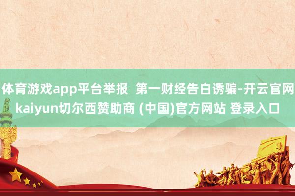 体育游戏app平台举报 第一财经告白诱骗-开云官网kaiyun切尔西赞助商 (中国)官方网站 登录入口