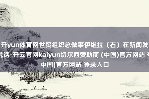 开yun体育网世贸组织总做事伊维拉(右)在新闻发布会上说话-开云官网kaiyun切尔西赞助商 (中国)官方网站 登录入口