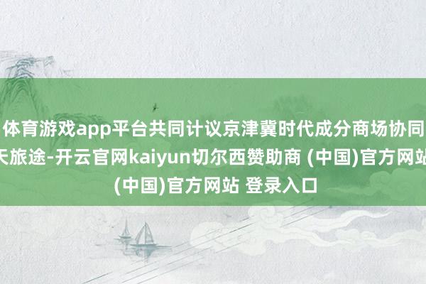 体育游戏app平台共同计议京津冀时代成分商场协同发展的明天旅途-开云官网kaiyun切尔西赞助商 (中国)官方网站 登录入口