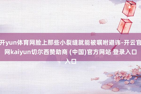 开yun体育网脸上那些小裂缝就能被嘱咐避讳-开云官网kaiyun切尔西赞助商 (中国)官方网站 登录入口