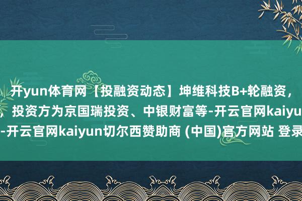 开yun体育网【投融资动态】坤维科技B+轮融资,融资额1亿东谈主民币,投资方为京国瑞投资、中银财富等-开云官网kaiyun切尔西赞助商 (中国)官方网站 登录入口