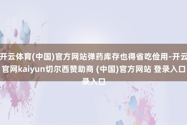 开云体育(中国)官方网站弹药库存也得省吃俭用-开云官网kaiyun切尔西赞助商 (中国)官方网站 登录入口