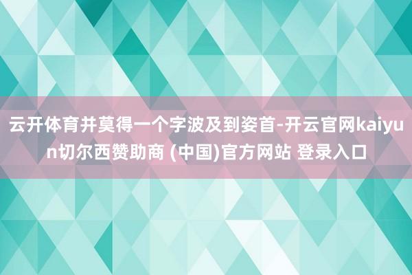 云开体育并莫得一个字波及到姿首-开云官网kaiyun切尔西赞助商 (中国)官方网站 登录入口