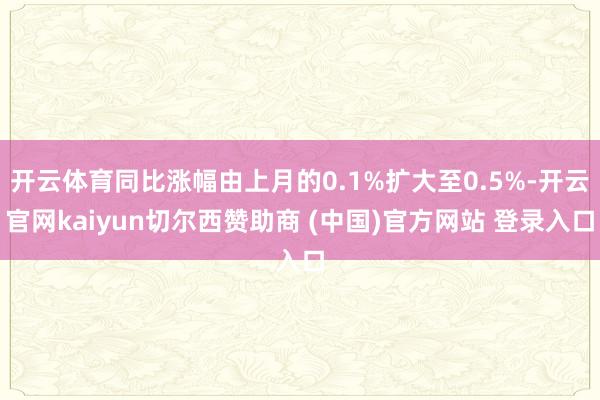 开云体育同比涨幅由上月的0.1%扩大至0.5%-开云官网kaiyun切尔西赞助商 (中国)官方网站 登录入口