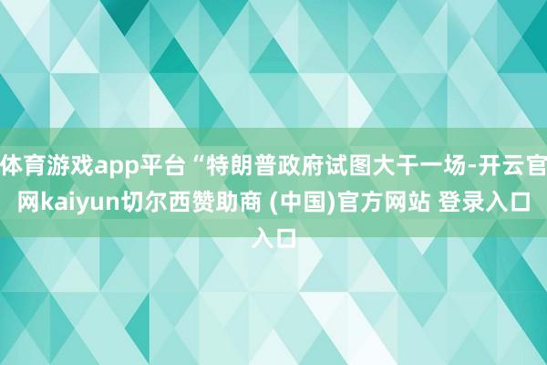 体育游戏app平台“特朗普政府试图大干一场-开云官网kaiyun切尔西赞助商 (中国)官方网站 登录入口