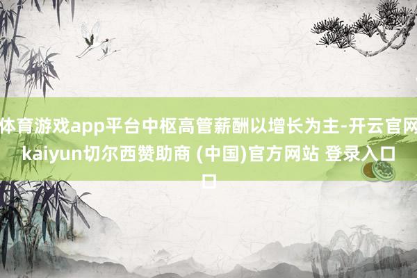 体育游戏app平台中枢高管薪酬以增长为主-开云官网kaiyun切尔西赞助商 (中国)官方网站 登录入口