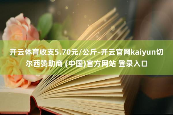 开云体育收支5.70元/公斤-开云官网kaiyun切尔西赞助商 (中国)官方网站 登录入口