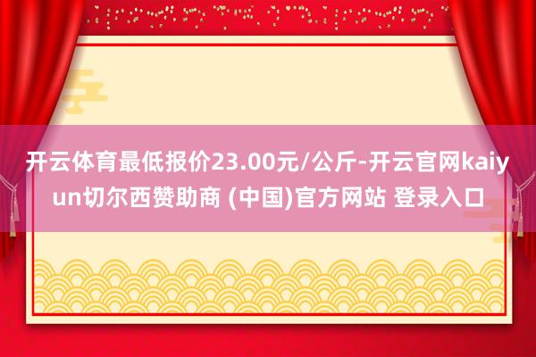 开云体育最低报价23.00元/公斤-开云官网kaiyun切尔西赞助商 (中国)官方网站 登录入口
