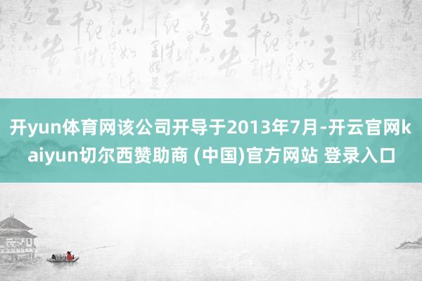 开yun体育网该公司开导于2013年7月-开云官网kaiyun切尔西赞助商 (中国)官方网站 登录入口