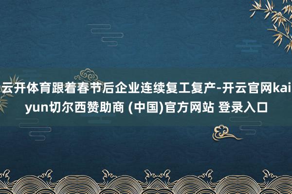 云开体育跟着春节后企业连续复工复产-开云官网kaiyun切尔西赞助商 (中国)官方网站 登录入口