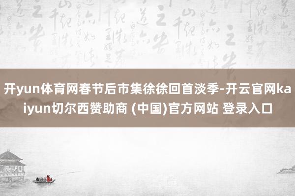 开yun体育网春节后市集徐徐回首淡季-开云官网kaiyun切尔西赞助商 (中国)官方网站 登录入口