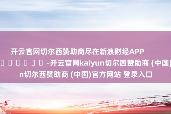 开云官网切尔西赞助商尽在新浪财经APP            													-开云官网kaiyun切尔西赞助商 (中国)官方网站 登录入口