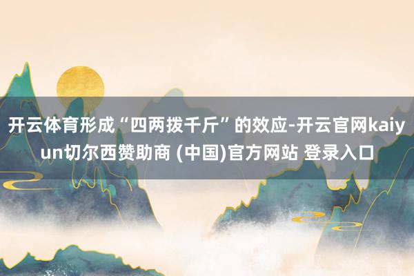 开云体育形成“四两拨千斤”的效应-开云官网kaiyun切尔西赞助商 (中国)官方网站 登录入口