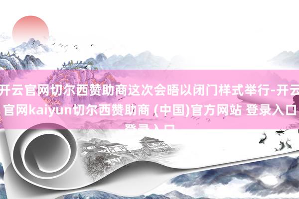 开云官网切尔西赞助商这次会晤以闭门样式举行-开云官网kaiyun切尔西赞助商 (中国)官方网站 登录入口