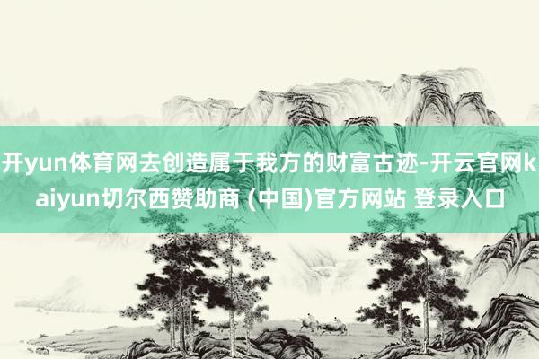 开yun体育网去创造属于我方的财富古迹-开云官网kaiyun切尔西赞助商 (中国)官方网站 登录入口