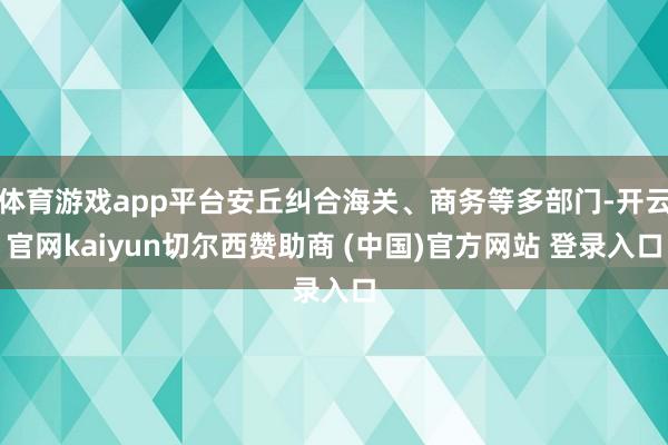 体育游戏app平台安丘纠合海关、商务等多部门-开云官网kaiyun切尔西赞助商 (中国)官方网站 登录入口