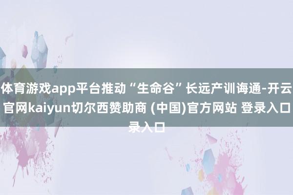 体育游戏app平台推动“生命谷”长远产训诲通-开云官网kaiyun切尔西赞助商 (中国)官方网站 登录入口