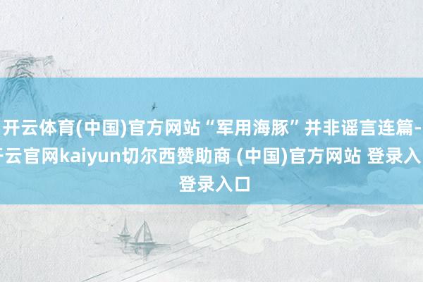 开云体育(中国)官方网站“军用海豚”并非谣言连篇-开云官网kaiyun切尔西赞助商 (中国)官方网站 登录入口