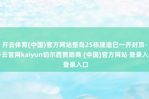 开云体育(中国)官方网站整岛25栋建造已一齐封顶-开云官网kaiyun切尔西赞助商 (中国)官方网站 登录入口