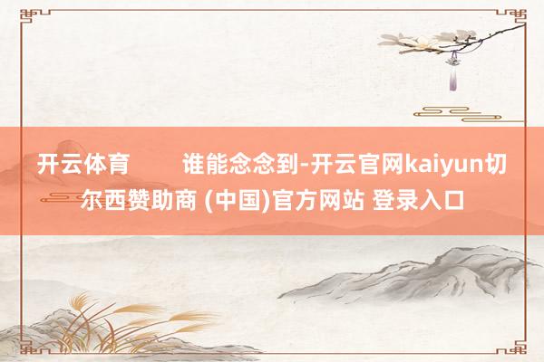 开云体育        谁能念念到-开云官网kaiyun切尔西赞助商 (中国)官方网站 登录入口