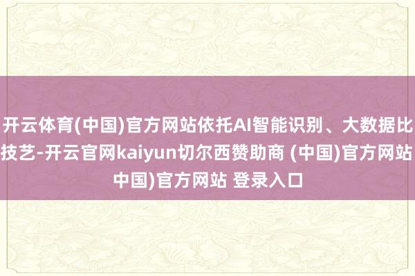 开云体育(中国)官方网站依托AI智能识别、大数据比平等科技技艺-开云官网kaiyun切尔西赞助商 (中国)官方网站 登录入口