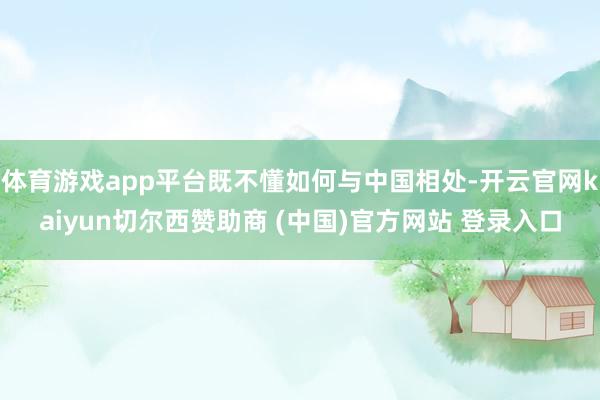 体育游戏app平台既不懂如何与中国相处-开云官网kaiyun切尔西赞助商 (中国)官方网站 登录入口