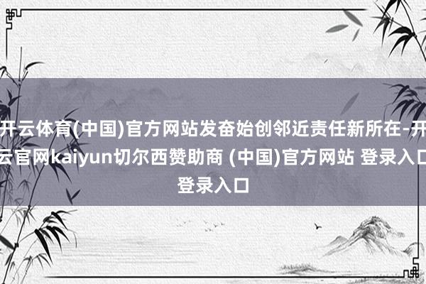 开云体育(中国)官方网站发奋始创邻近责任新所在-开云官网kaiyun切尔西赞助商 (中国)官方网站 登录入口