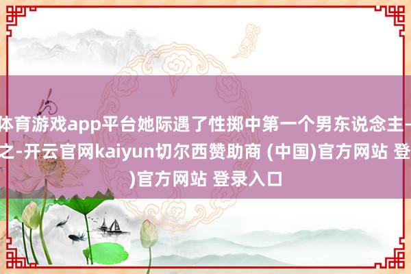 体育游戏app平台她际遇了性掷中第一个男东说念主——甘律之-开云官网kaiyun切尔西赞助商 (中国)官方网站 登录入口
