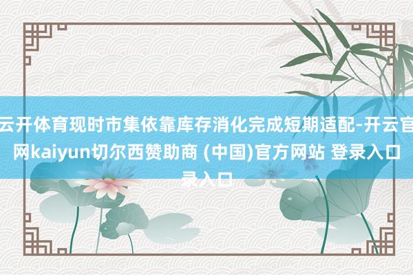 云开体育现时市集依靠库存消化完成短期适配-开云官网kaiyun切尔西赞助商 (中国)官方网站 登录入口