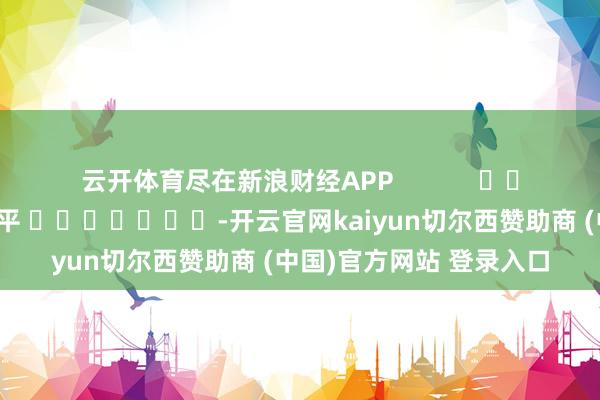 云开体育尽在新浪财经APP            						背负剪辑：陈平 							-开云官网kaiyun切尔西赞助商 (中国)官方网站 登录入口