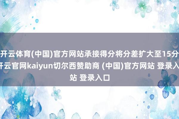 开云体育(中国)官方网站承接得分将分差扩大至15分-开云官网kaiyun切尔西赞助商 (中国)官方网站 登录入口