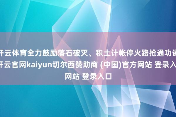 开云体育全力鼓励落石破灭、积土计帐停火路抢通功课-开云官网kaiyun切尔西赞助商 (中国)官方网站 登录入口