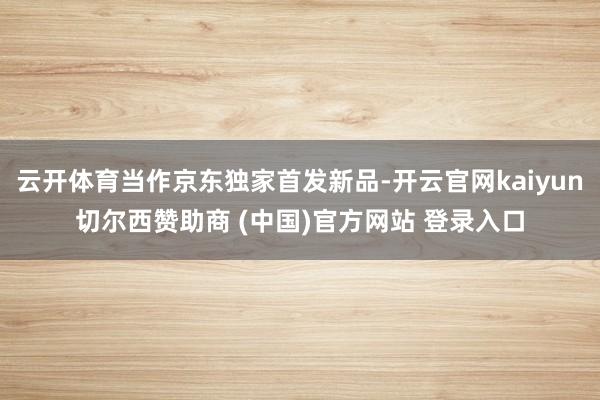 云开体育当作京东独家首发新品-开云官网kaiyun切尔西赞助商 (中国)官方网站 登录入口