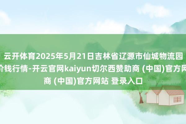 云开体育2025年5月21日吉林省辽源市仙城物流园区有限公司价钱行情-开云官网kaiyun切尔西赞助商 (中国)官方网站 登录入口