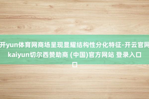 开yun体育网商场呈现显耀结构性分化特征-开云官网kaiyun切尔西赞助商 (中国)官方网站 登录入口