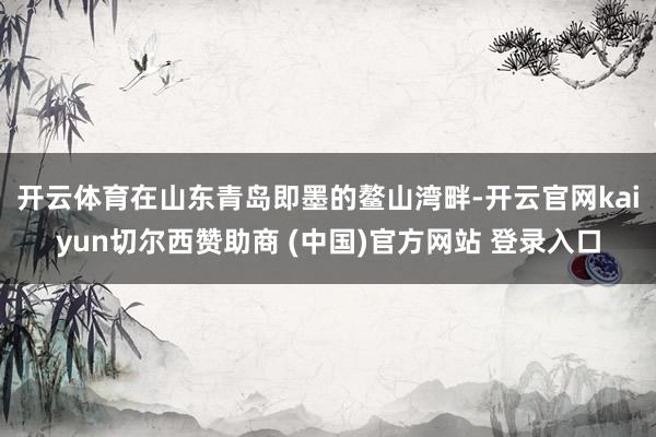 开云体育　　在山东青岛即墨的鳌山湾畔-开云官网kaiyun切尔西赞助商 (中国)官方网站 登录入口