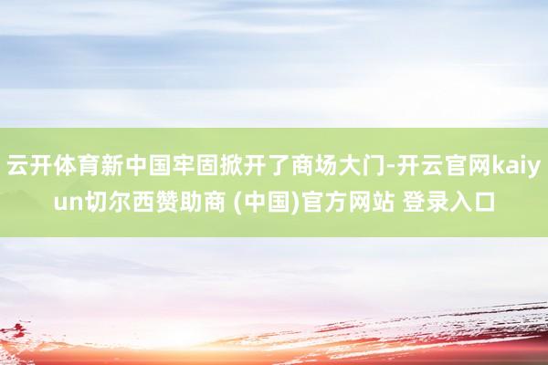 云开体育新中国牢固掀开了商场大门-开云官网kaiyun切尔西赞助商 (中国)官方网站 登录入口