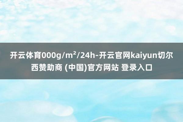 开云体育000g/m²/24h-开云官网kaiyun切尔西赞助商 (中国)官方网站 登录入口
