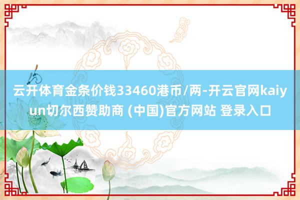 云开体育金条价钱33460港币/两-开云官网kaiyun切尔西赞助商 (中国)官方网站 登录入口