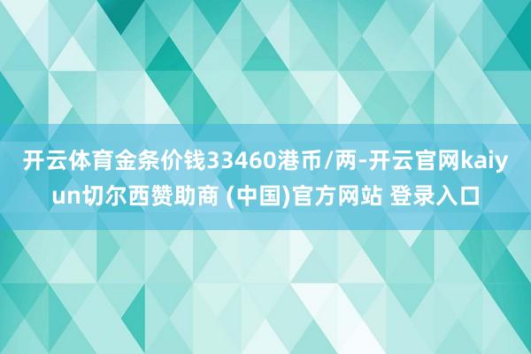 开云体育金条价钱33460港币/两-开云官网kaiyun切尔西赞助商 (中国)官方网站 登录入口