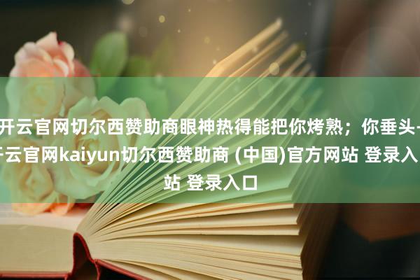 开云官网切尔西赞助商眼神热得能把你烤熟;你垂头-开云官网kaiyun切尔西赞助商 (中国)官方网站 登录入口