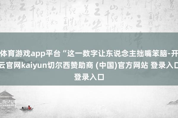 体育游戏app平台“这一数字让东说念主拙嘴笨脑-开云官网kaiyun切尔西赞助商 (中国)官方网站 登录入口