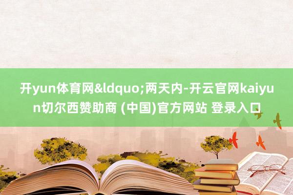 开yun体育网“两天内-开云官网kaiyun切尔西赞助商 (中国)官方网站 登录入口