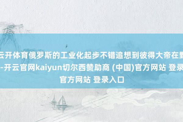 云开体育俄罗斯的工业化起步不错追想到彼得大帝在野期间-开云官网kaiyun切尔西赞助商 (中国)官方网站 登录入口