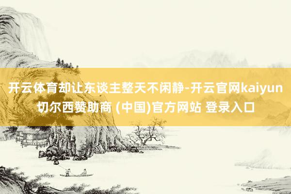 开云体育却让东谈主整天不闲静-开云官网kaiyun切尔西赞助商 (中国)官方网站 登录入口