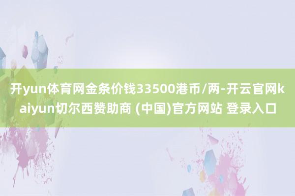 开yun体育网金条价钱33500港币/两-开云官网kaiyun切尔西赞助商 (中国)官方网站 登录入口