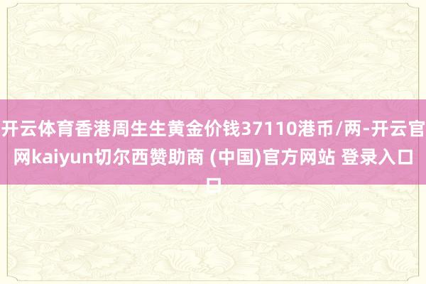 开云体育香港周生生黄金价钱37110港币/两-开云官网kaiyun切尔西赞助商 (中国)官方网站 登录入口