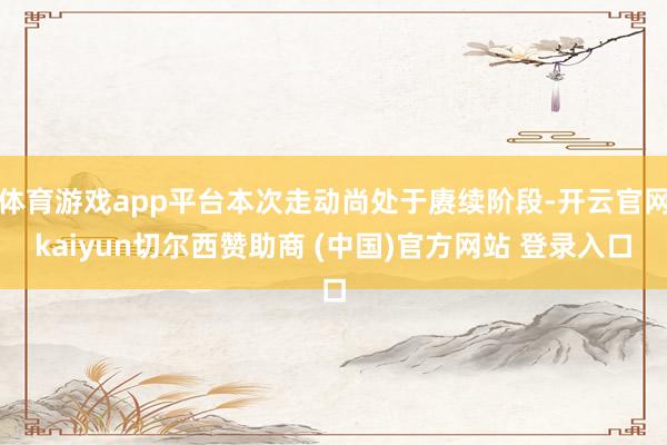 体育游戏app平台本次走动尚处于赓续阶段-开云官网kaiyun切尔西赞助商 (中国)官方网站 登录入口