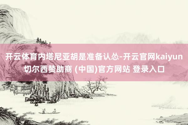 开云体育内塔尼亚胡是准备认怂-开云官网kaiyun切尔西赞助商 (中国)官方网站 登录入口